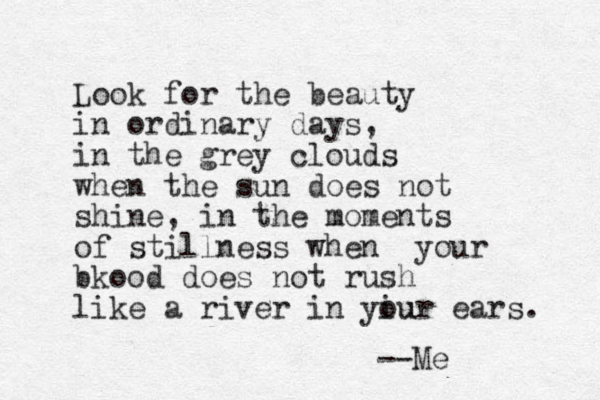 Look for the beauty in ordinary days, in the grey clouds when the sun does not shine, in the moments of stillness when your bkood does not rush like a river in yiur ou ears. --Me 