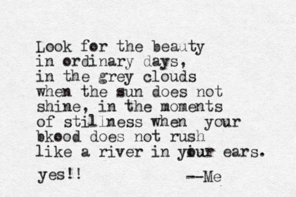 Look for the beauty in ordinary days, in the grey clouds when the sun does not shine, in the moments of stillness when your bkood does not rush like a river in yiur ou ears. --Me yes!!