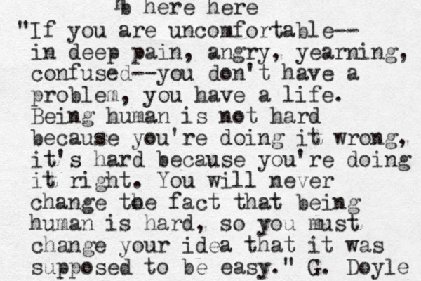 "If you are uncomfortable-- in deep pain, angry, yearning, confused--you don't have a problem, you have a life. Being human is not hard because you're doing it wrong, it's hard because you're doing it right. You will never change to he fact that being human is hard, so you must change your idea that it was supposed to be easy." G. Doyle h b here here