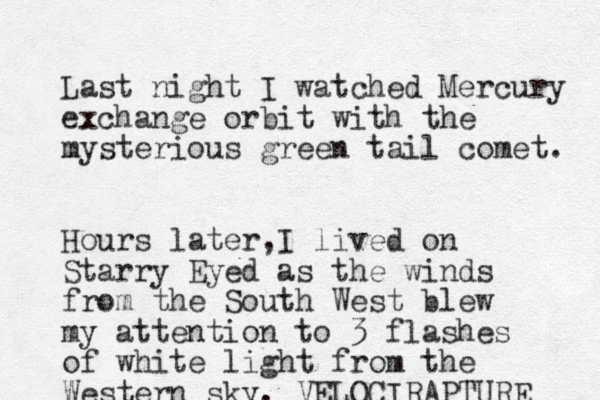 Last night I watched Mercury exchange orbit with the mysterious green tail comet. Hours later I , lived on Starry Eyed as the winds from the South West blew my attention to 3 flashes of white light from the Western sky. VELOCIRAPTURE 