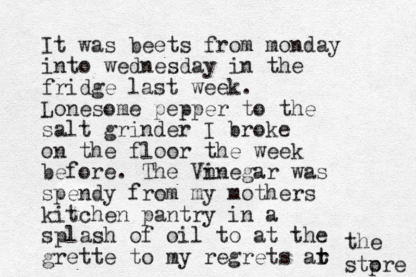 It was beets from monday into wednesday in the fridge last week. Lonesome pepper to the salt grinder I broke on the floor the week before. The Vn inegar was spendy from my mothers kitchen pantry in a splash of oil to at the grette to my regrets ar t t the stp ore 