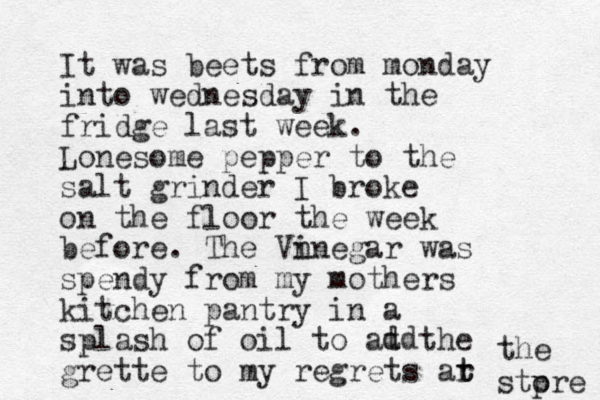 It was beets from monday into wednesday in the fridge last week. Lonesome pepper to the salt grinder I broke on the floor the week before. The Vn inegar was spendy from my mothers kitchen pantry in a splash of oil to at the grette to my regrets ar t t the stp ore d dd