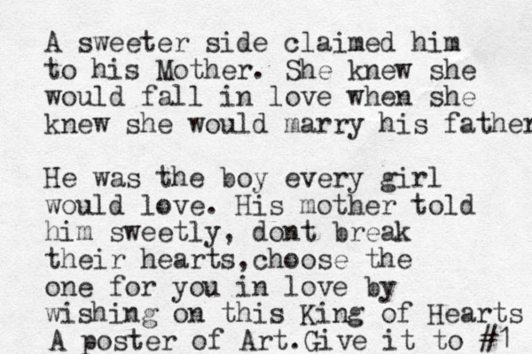 A sweeter side claimed him to his Mother. She knew she would fall in love when she knew she would marry his father He was the boy every girl would love. His mother told him sweetly , dont break their hearts choose , the one for you in love by wishing on this King of Hearts A poster of Art. Give it to #1 