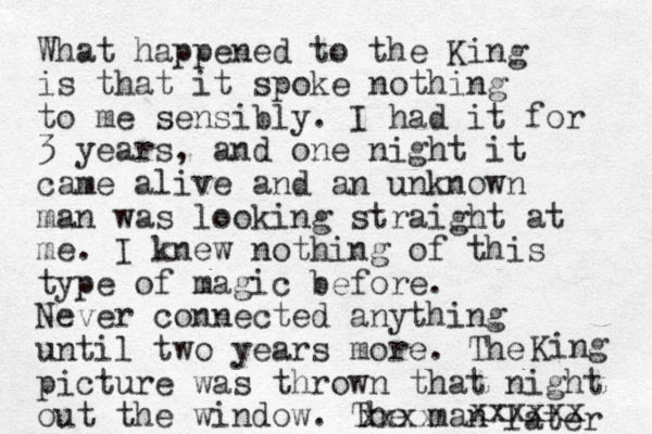 What happened to the King is that it spoke nothing to me sensibly. I had it for 3 years, and one night it came alive and an unknown man was looking straight at me. I knew nothing of this type of magic before. Never connected anything until two years more. The picture was thrown that night out the window. The man later xxxx King xxxxxx 