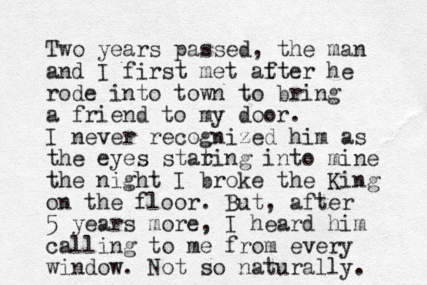 Two years passed, the man and I first met at fter he rode into town to bring a friend to my door. I never recognized him as the eyes stat ring into mine the night I broke the King on the floor. But, after 5 years more, I heard him alling to c me from every window. Not so naturally. 