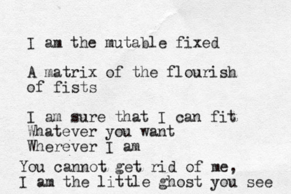 I am the mutable fixed A matrix of the flourish of fists I am sure that I can fit Whatever you want Wherever I am You cannot get rid of me, I am the little ghost you see 