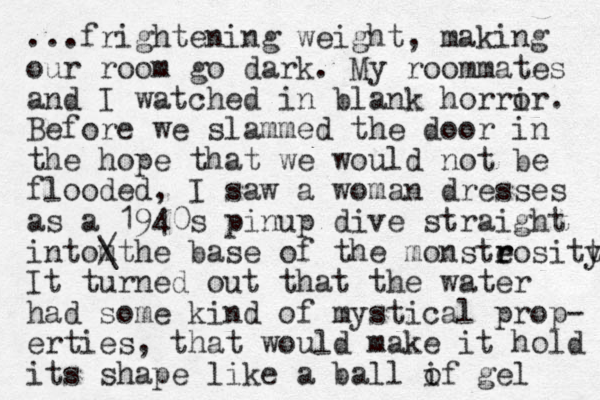 ...frightening weight, making our room go dark. My roommates and I watched in blank horrir o . Before we slammed the door in the hope that we would not be flooded, I saw a woman dresses as a 1940s pinup dive straight i to the m n / \ base of the monsteo r r sitt y It turned out that the water had some kind of mystical prop- erties, that would make it hold its shape like a ball if gel o 