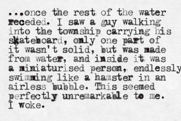 ...once the rest of the water rec c ceded. I saw a guy walking into the township carrying his sj k katen board, only one part of it wasn't solid, but was made from water, and inside it was a miniaturised person, endlessly swimming like a hamster in an airless bubble. This seemed perfectly unremarkable to me. I woke.