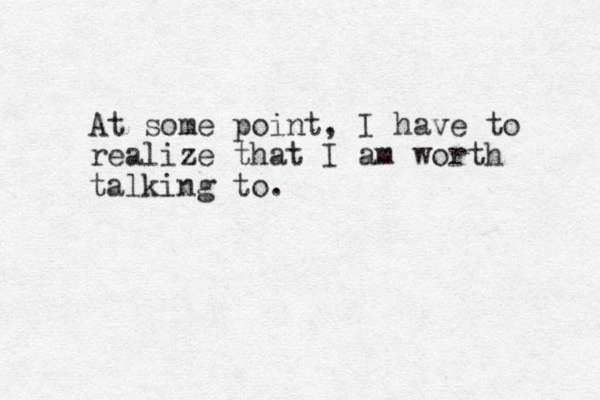 At some point, I have to realize that I am worth talking to.