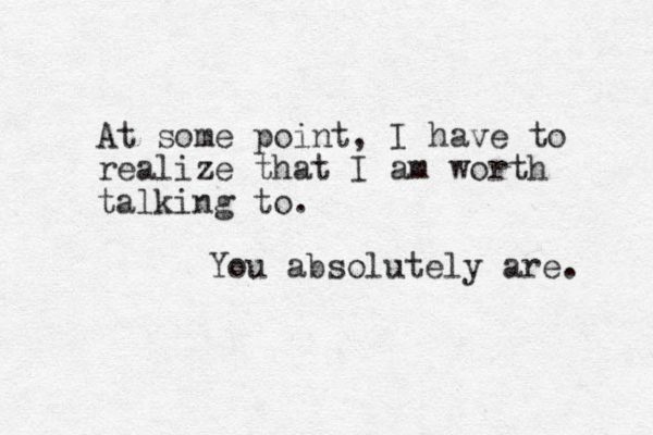 At some point, I have to realize that I am worth talking to. You absolutely are. 