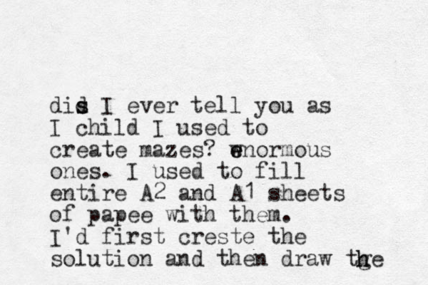 dis d s I ever tell you as I child I used to create mazes? wnormous e e ones. I used to fill entire A2 and A1 sheets of papee with them. I'd first creste the solution and then draw tge h h 
