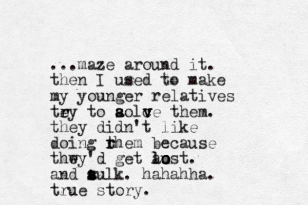 ...maze around it. then I used to make my younger relatives tey to r r aolc v s a v ve them. they didn't like doing rhem t r because thwy'd e e get au lost lo o o . and aulk. : s s hahahha. true story.