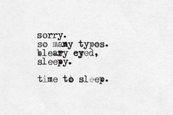 sorry. so many typos. bleary eyed, sleepy. time ti o o sleep.