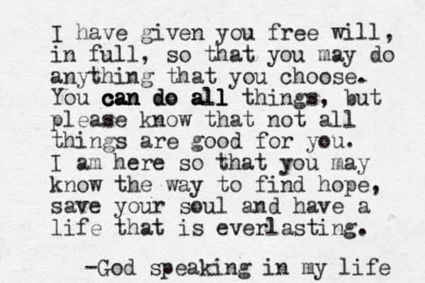 I have given you free will, in full, so that you may do anything that you choose. You can do all things c c can can do a all l l , but please know that not all things are good for you. I am here so that you may know the way to find hope, save your soul and have a life that is everlasting. -God speaking in my life 