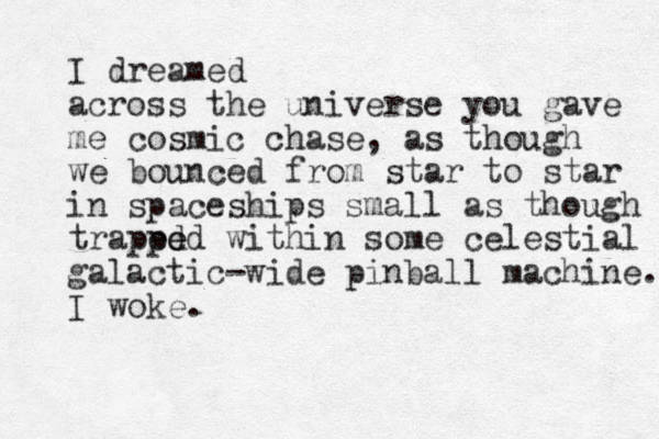 I dreamed across the universe you gave me cosmic chase, as though we bounced from star to star in spaceships small as though traped ped e within some celestial galactic-wide pinball machine. I woke.