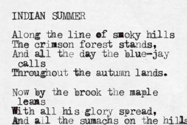 INDIAN SUMMER Along the line of smoky hills The crimson forest stands, And all the day the blue-jay calls Throughout the autumn lands. Now by the brook the maple leans With all his glory spread, And all the sumachs on the hills s 