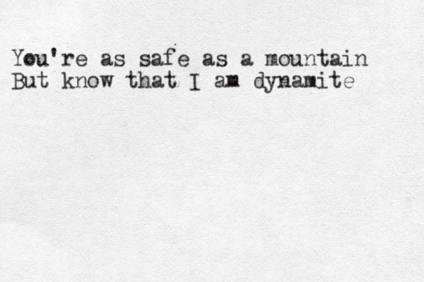 You're as safe as a mountain But know that I am dynamite 