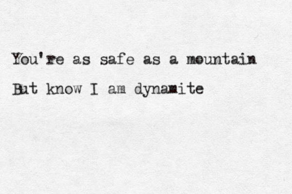 You're as safe as a mountain But know I am dynamite 