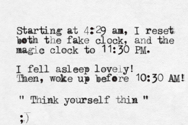 Starting at 4:29 am , I reset both the fake clock, and the magic clock to 11:30 PM. I fell asleep lovely! Then, woke up before 10:30 AM! " Think yourself thin " ;)