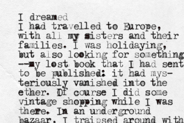 I dreamed I had travelled to Europe, with all my sisters and their families. I was holidaying, but also looking for something --my lost book that I had sent to be published. : it had mys- teriously vanished into the ether. If O course I did some vintage shopping while I was there. In an underground bazaar, I traipsed around with 