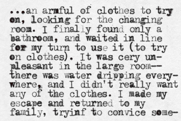 ...an armful of clothes to try on, looking for the changing room. I finally found only a bathroom, and waited in line for my turn to use it (to try on clothes). It was cery un- pleasant in the large room-- there was water dripping every- where, and I didn't really want any of the clothes. I made my escape and returned to my family, tryinf to convice some- 