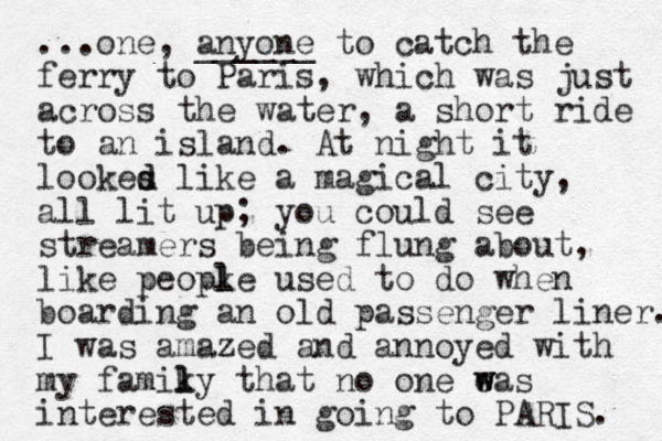 ...one, anyone ______ to catch the ferry to Paris, which was just across the water, a short ride to an island. At night it lookes like d d a magical city, all lit up ; you could see streamers being flung about, like peopke used l l to do when boarding an old passenger liner. I was amazed and annoyed with my famiky t l l hat no one eas w w interested in going to PARIS. 