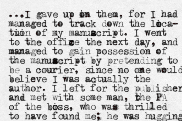 ...I gave up in o them, for I had managed to track down the lica o o - tuin io of my manuacript. s s I went to the offixe c c the next day, and managed to gain possession of the manuacript s s by pretending to be a courier, since no one would believe I was actually the author. I left for the publisher and met with some man , rhe t t PA of the biss o o , who was thrilled to have found me; he was hugging 