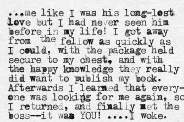 ...me like I was his long-lost love but I had never seen him before in my life! I got away from the fellow as quickly as I could, with the package held secure to my chest. , and with the happy knowledge they really did want to publish my book. Afterwards I learned that every- one was lookijg for n me again, so I returned, and finally met the bo ss--it waa s s YOU! ....I woke. 