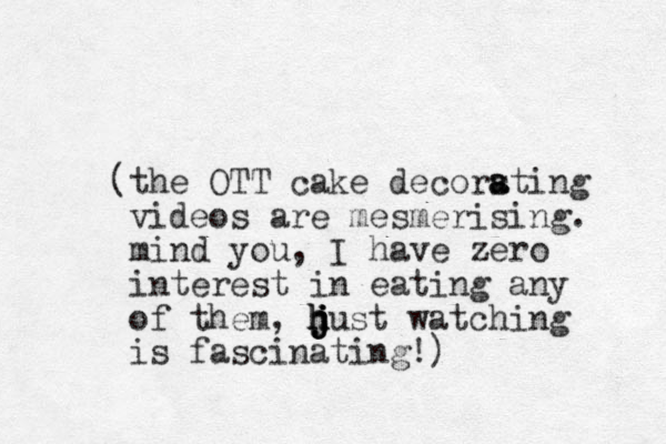 (the OTT cake decorsting a a videos are mesmerising. mind you, I have zero interest in eating any of them, hust h h j j j j watching is fascinating!) 