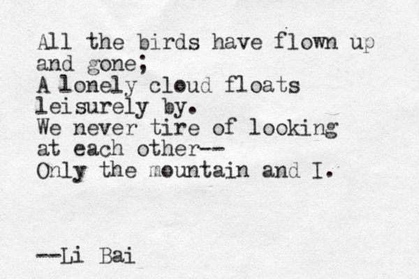 All the birds have flown up and gone; A lonely cloud floats leisurely by. We never tire of looking at each other-- Only the mountain and I. --Li Bai