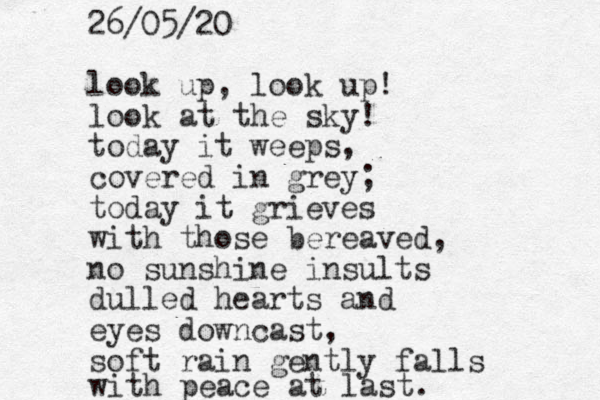 look up, look up! look at the sky! today it weeps, covered in grey; today it grieves with those bereaved, no sunshine insults dulled hearts and eyes downcast, soft rain gently falls with peace at last. 26/05/20