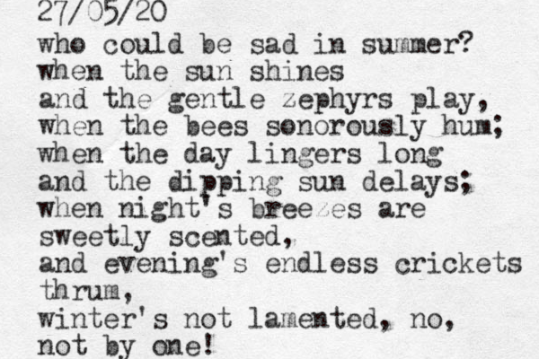 who could be sad in summer? when the sun shines and the gentle zephyrs play, when the bees sonorously hum; when the day lingers long and the dipping sun delays; when night's breezes are sweetly scented, and evening's endless crickets thrum, winter's not lamented, no, not by one! 27/05/20 