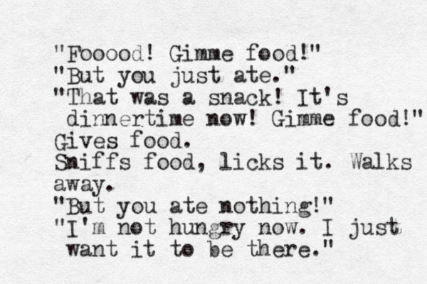 "Fooood! Gimme food!" "But you just ate." "That was a snack! It's dinnertime now! Gimme food!" Gives food. Sniffs food, licks it. Walks away. "But you ate nothing!" "I'm not hungry now. I just want it to be there." 