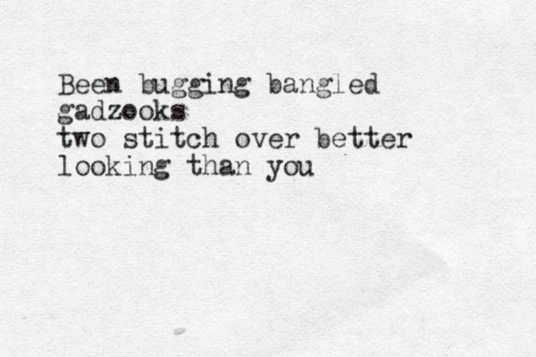 Been bugging bangled gadzooks two stitch over better looking than you 