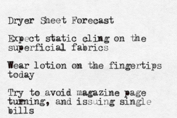 Dryer Sheet Forecast Expect static cling on the superficial fabrics Wear lotion on the fingertips today Try to avoid magazine page turning , and issuing single bills 