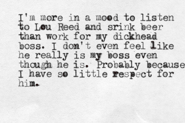 I'm more in a mood to listen to Lou Reed and srink beer than work for my dickhead boss. I don't even feel like he really is my boss even though he is . Probably because I have so little respect for him.