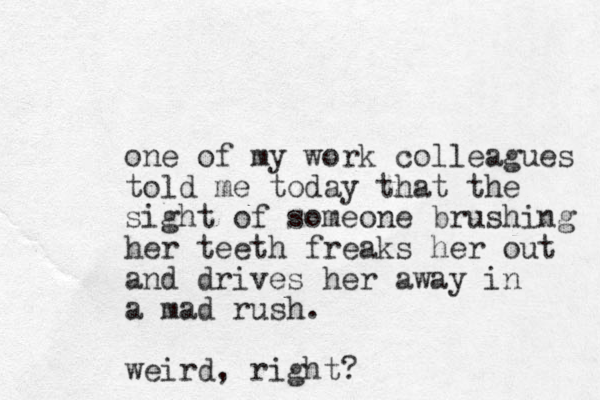 one of my work colleagues told me today that the sight of someone brushing her teeth freaks her out and drives her away in a mad rush. weird, right?