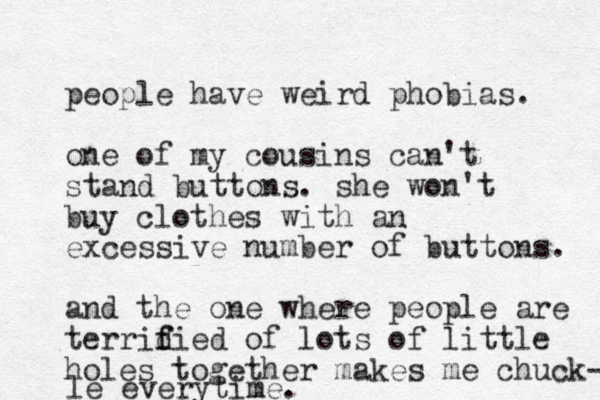 people have weird phobias. one of my cousins can't stand buttons. she won't buy clothes with an excessive number of buttons. and the one where people are terridied f f of lots of little holes together makes me chuck- le everytime. 