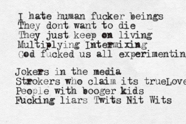 I hate human fucker beings They dont want to die They just keep on living Multiplying Intermixing God fucked us all experimenting Jokers in the media Strokers who claim its trueLove People with booger kids Fucking liars Twits Nit Wits 