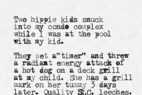 Two hippie kids snuck into my condo complex while I was at the pool with my kid. They set a timer" " and threw a radiant energy attach k of a hot dog on a deck grill at my child. She has a grill mark on her tummy 3 days later. Quality SLC, leeches. 