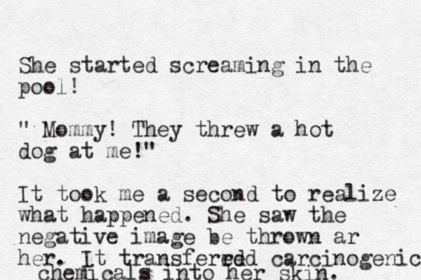 She started screaming in the pool! " Mommy! They threw a hot dog at me!" It took me a second to realize what happened. She saw the negative image be thrown ar her. It transfered red carcinogenic chemicals into her skin. 