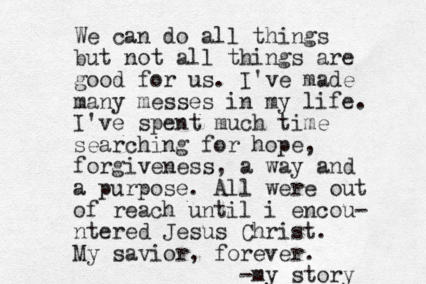 We can do all things but not all things are good for us. I've made many messes in my life. I've spent much time searching for hope, forgiveness, a way and a purpose. All were out of reach until i encou- ntered Jesus Christ. My savior, forever. -my story 