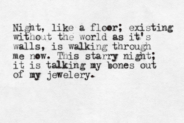 Night, like a floor; existing without the world as it's walls, is walking through me now. This starry night; it is talking my bones out of my jewelery. 
