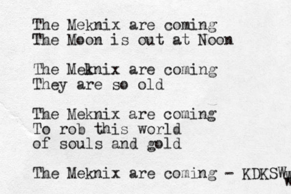 The Meknix are coming The Moon is out at Noon The Mel knix are coming They are so old The Meknix are coming To rob this world of souls and gold The Meknix are coming - KDKSW w W W W 