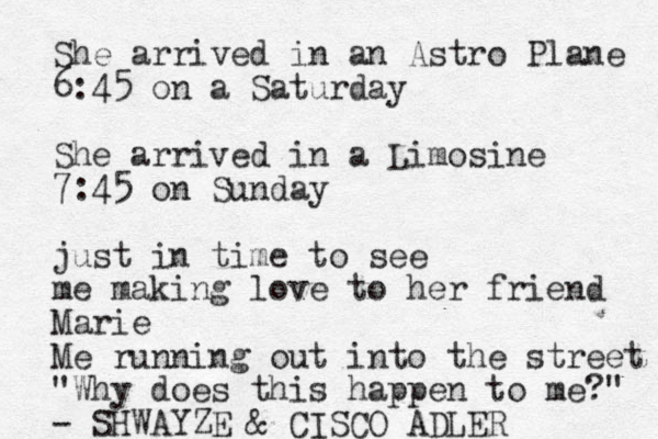She arrived in an Astro Plane 6:45 on a Saturday She arrived in a Limosine 7:45 on Sunday just in time to see me making love to her friend Marie Me running out into the street "Why does this happen to me?" - SHWAYZE & CISCO ADLER