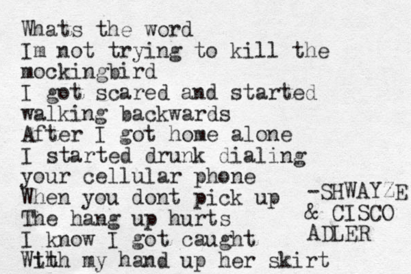 Whats the word Im not trying to kill the mockingbird I got scared and started walking backwards After I got home alone I started drunk dialing your cellular phone When you dont pick up The hang up hurts I know I got caught Wth ith my hand up her skirt -SHWAYZE & CISCO ADLER 