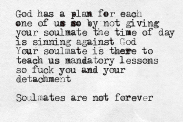 God has a plan for each one of us so by not giving your soulmate the time of day is sinning against God Your soulmate is there to teach us mandatory lessons so fuck you and your detachment Soulmates are not forever 