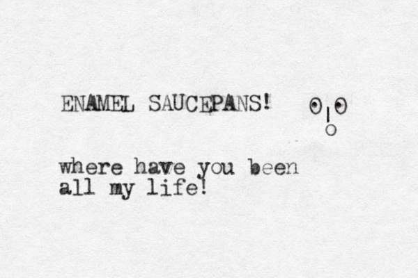 ENAMEL SAUCEPANS! where have you been all my life! 0 0 . . | o 