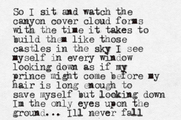 So I sit and watch the canyon cover cloud forms with the time it takes to build them like those castles in the sky I see myself in every window looking down as if my prince might come before my hair is long enough to save myself but looking down Im the only eyes upon the ground... Ill never fall