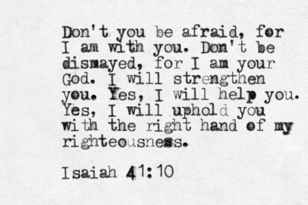 Don't you be afraid, for I am with you. Don't be dismayed, for I am your God. I will strengthen you. Yes, I will help you. Yes, I will uphold you with the right hand of my righteousness. Isaiah 41:10